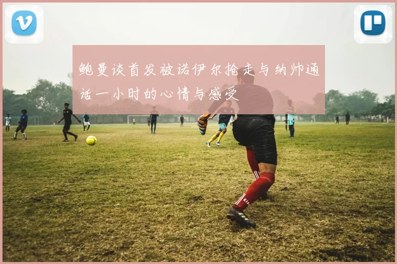 鲍曼谈首发被诺伊尔抢走与纳帅通话一小时的心情与感受