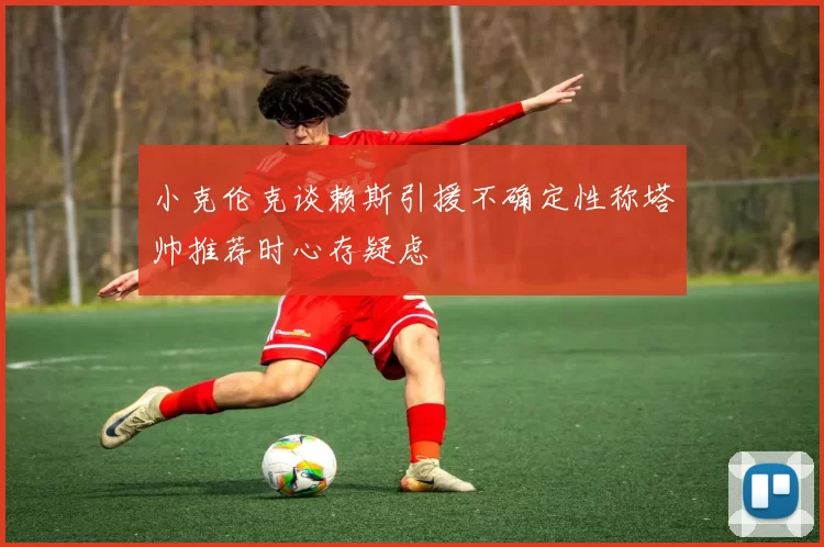 小克伦克谈赖斯引援不确定性称塔帅推荐时心存疑虑
