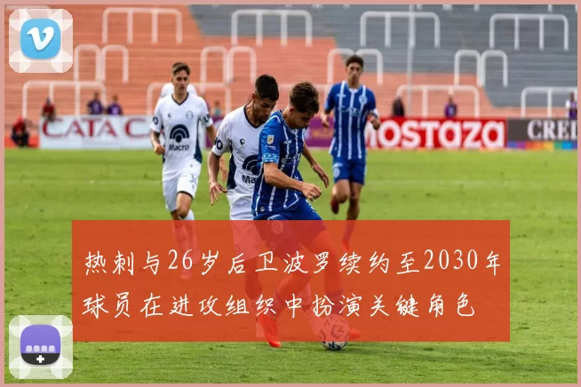 热刺与26岁后卫波罗续约至2030年球员在进攻组织中扮演关键角色