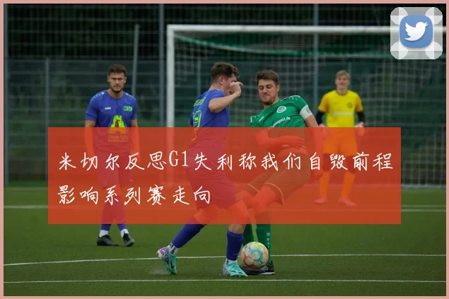 米切尔反思G1失利称我们自毁前程影响系列赛走向