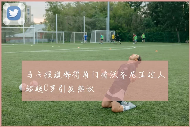 马卡报道佛得角门将沃齐尼亚过人超越C罗引发热议