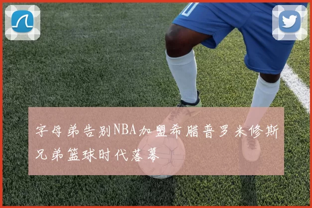 字母弟告别NBA加盟希腊普罗米修斯兄弟篮球时代落幕