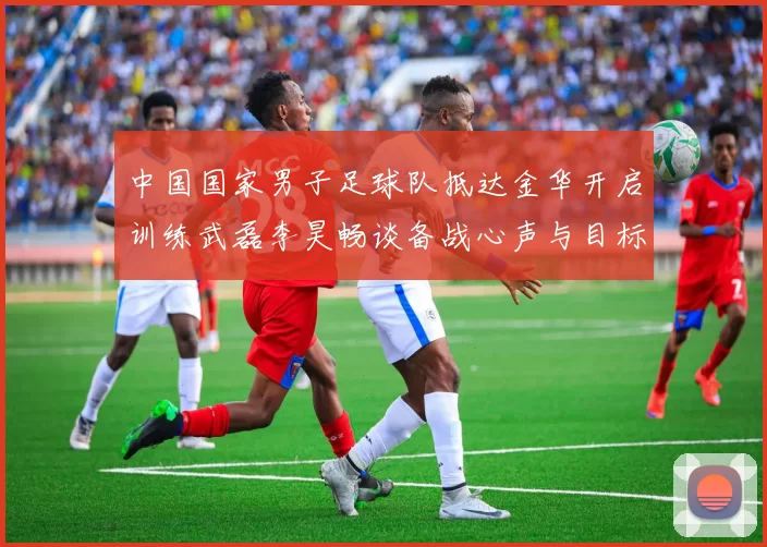 中国国家男子足球队抵达金华开启训练武磊李昊畅谈备战心声与目标