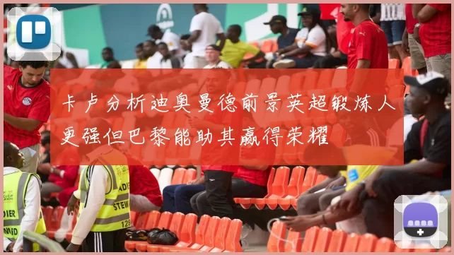卡卢分析迪奥曼德前景英超锻炼人更强但巴黎能助其赢得荣耀