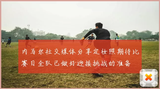 内马尔社交媒体分享定妆照期待比赛日全队已做好迎接挑战的准备