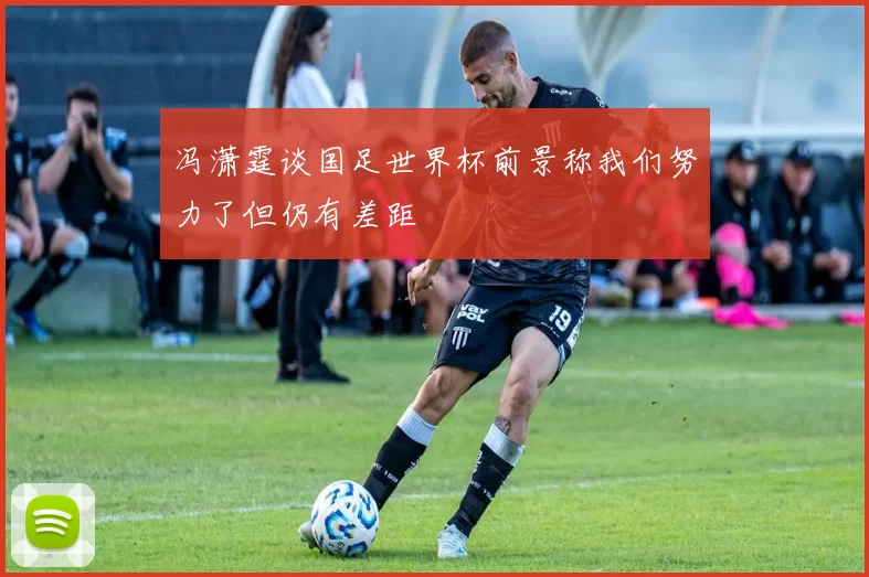 冯潇霆谈国足世界杯前景称我们努力了但仍有差距