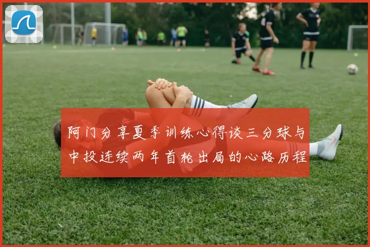 阿门分享夏季训练心得谈三分球与中投连续两年首轮出局的心路历程