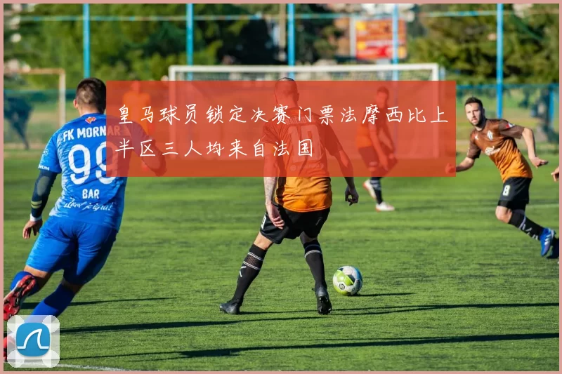 皇马球员锁定决赛门票法摩西比上半区三人均来自法国
