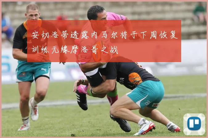 安切洛蒂透露内马尔将于下周恢复训练无缘摩洛哥之战