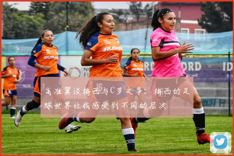 高准翼谈梅西与C罗之争：梅西的足球世界让我感受到不同的层次