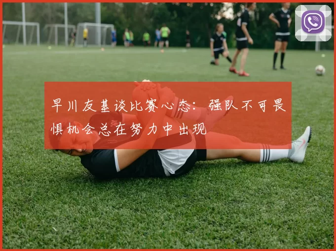 早川友基谈比赛心态：强队不可畏惧机会总在努力中出现