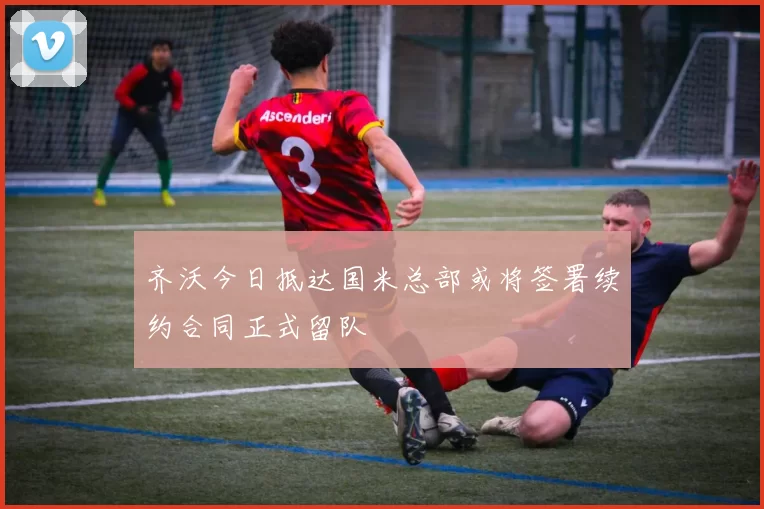 齐沃今日抵达国米总部或将签署续约合同正式留队