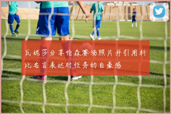 瓦妮莎分享伦森赛场照片并引用科比名言表达对任务的自豪感