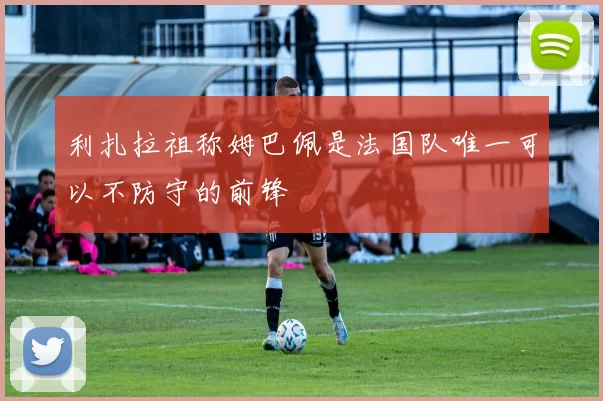 利扎拉祖称姆巴佩是法国队唯一可以不防守的前锋