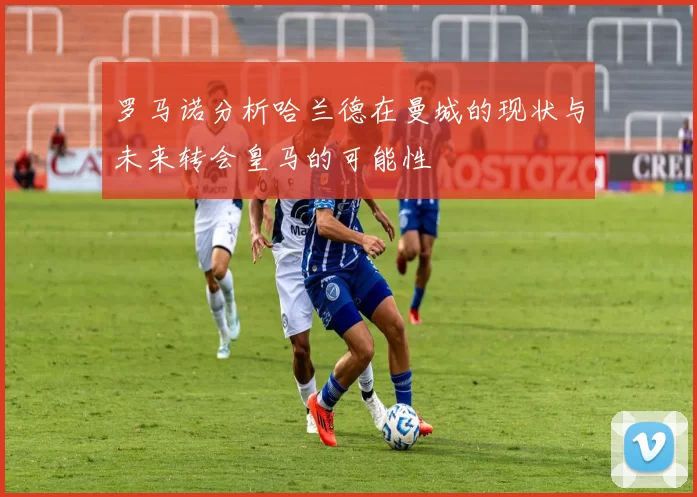 罗马诺分析哈兰德在曼城的现状与未来转会皇马的可能性