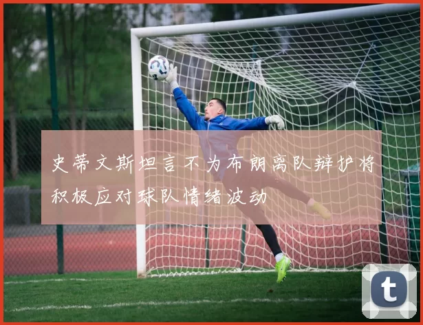 史蒂文斯坦言不为布朗离队辩护将积极应对球队情绪波动