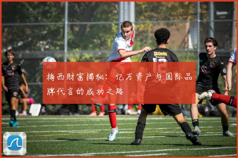 梅西财富揭秘：亿万资产与国际品牌代言的成功之路