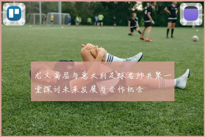 尤文高层与意大利足球名帅共聚一堂探讨未来发展与合作机会