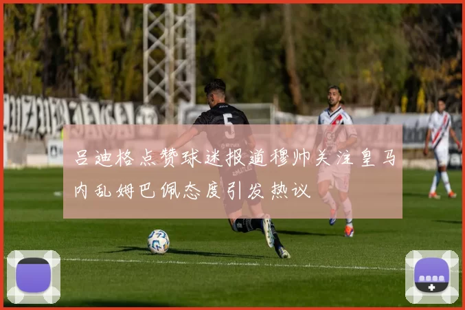 吕迪格点赞球迷报道穆帅关注皇马内乱姆巴佩态度引发热议