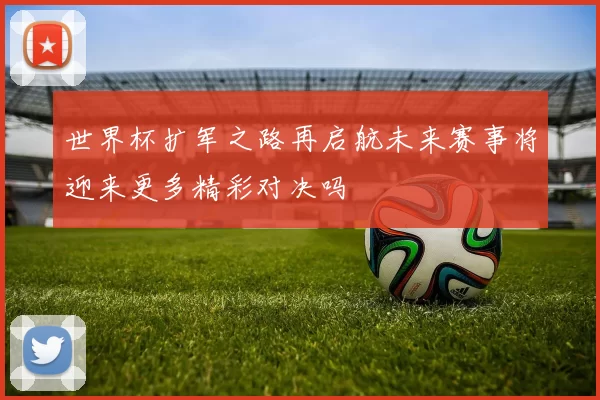 世界杯扩军之路再启航未来赛事将迎来更多精彩对决吗