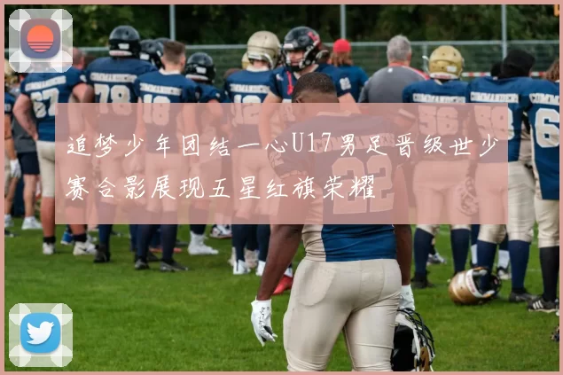 追梦少年团结一心U17男足晋级世少赛合影展现五星红旗荣耀